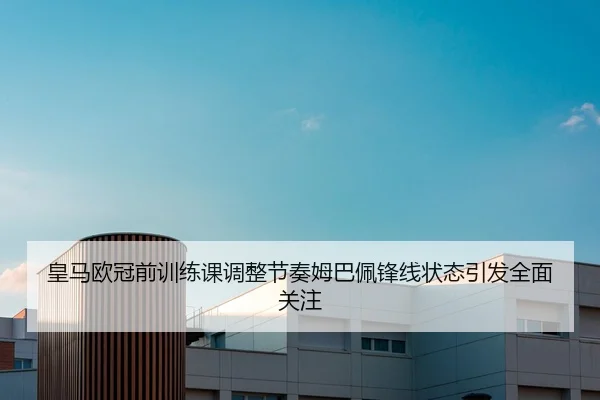皇马欧冠前训练课调整节奏姆巴佩锋线状态引发全面关注