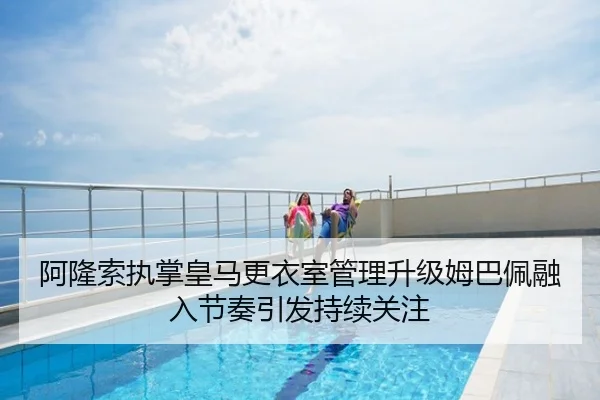 阿隆索执掌皇马更衣室管理升级姆巴佩融入节奏引发持续关注